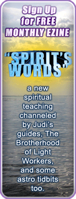 Sign Up for FREE MONTHLY EZINE - "SPIRIT'S WORDS" - a new spiritual teaching channeled by Judi's guides, The Brotherhood of Light Workers, and some astro tidbits too. Button