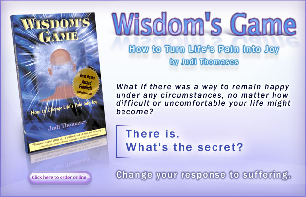 Wisdom's Game - How to Turn Life's Pain Into Joy: by Judi Thomases. - What if there was a way to remain happy under any circumstances, no matter how difficult or uncomfortable your life might become?  There is. What's the secret?  Change your response to suffering. - Click here to buy the book.