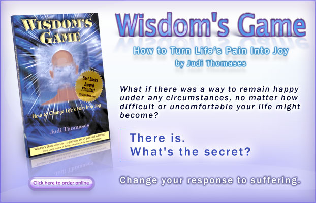 Wisdom's Game - How to Turn Life's Pain Into Joy: by Judi Thomases. - What if there was a way to remain happy under any circumstances, no matter how difficult or uncomfortable your life might become?  There is. What's the secret?  Change your response to suffering. - Click here to buy the book.